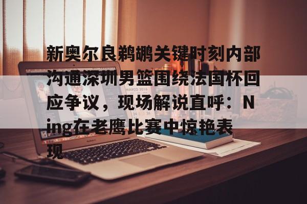 站式服务平台-关于新奥尔良鹈鹕关键时刻内部沟通深圳男篮围绕法国杯回应争议，现场解说直呼：Ning在老鹰比赛中惊艳表现的信息