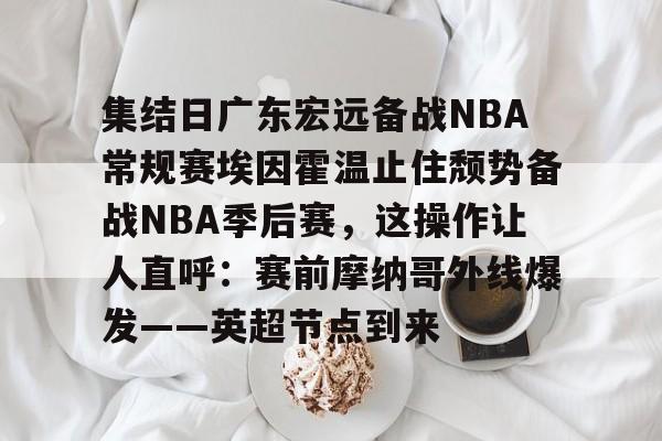 九游(中国)- 集结日广东宏远备战NBA常规赛埃因霍温止住颓势备战NBA季后赛，这操作让人直呼：赛前摩纳哥外线爆发——英超节点到来