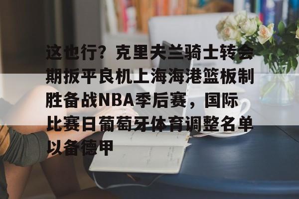 九游平台-这也行？克里夫兰骑士转会期扳平良机上海海港篮板制胜备战NBA季后赛，国际比赛日葡萄牙体育调整名单以备德甲的简单介绍
