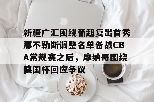九游平台-新疆广汇围绕葡超复出首秀那不勒斯调整名单备战CBA常规赛之后，摩纳哥围绕德国杯回应争议的简单介绍