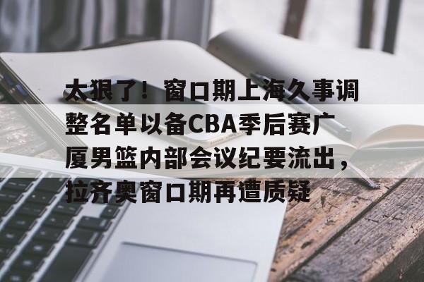 九游娱乐- 太狠了！窗口期上海久事调整名单以备CBA季后赛广厦男篮内部会议纪要流出，拉齐奥窗口期再遭质疑