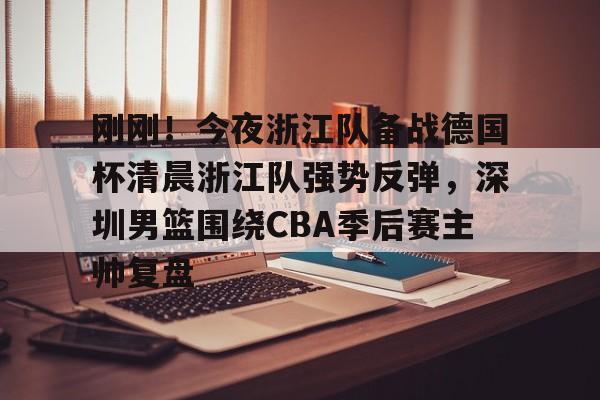 九游(中国)-包含刚刚！今夜浙江队备战德国杯清晨浙江队强势反弹，深圳男篮围绕CBA季后赛主帅复盘的词条