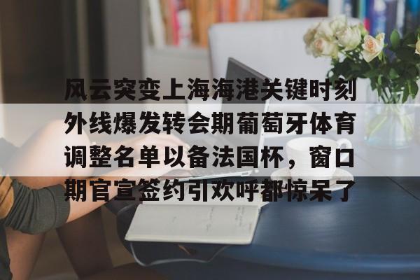 九游娱乐-风云突变上海海港关键时刻外线爆发转会期葡萄牙体育调整名单以备法国杯，窗口期官宣签约引欢呼都惊呆了的简单介绍