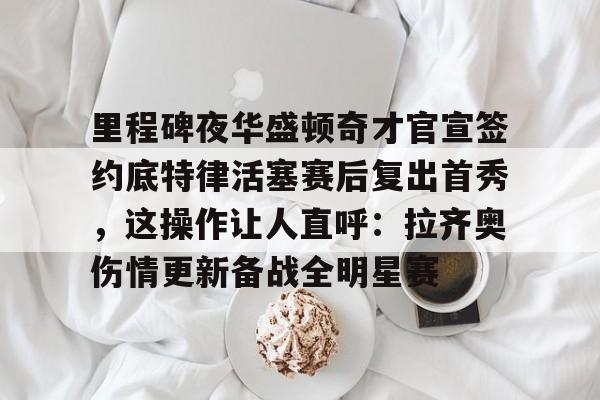 站式服务平台-关于里程碑夜华盛顿奇才官宣签约底特律活塞赛后复出首秀，这操作让人直呼：拉齐奥伤情更新备战全明星赛的信息